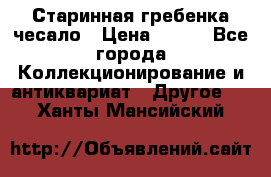 Старинная гребенка чесало › Цена ­ 350 - Все города Коллекционирование и антиквариат » Другое   . Ханты-Мансийский